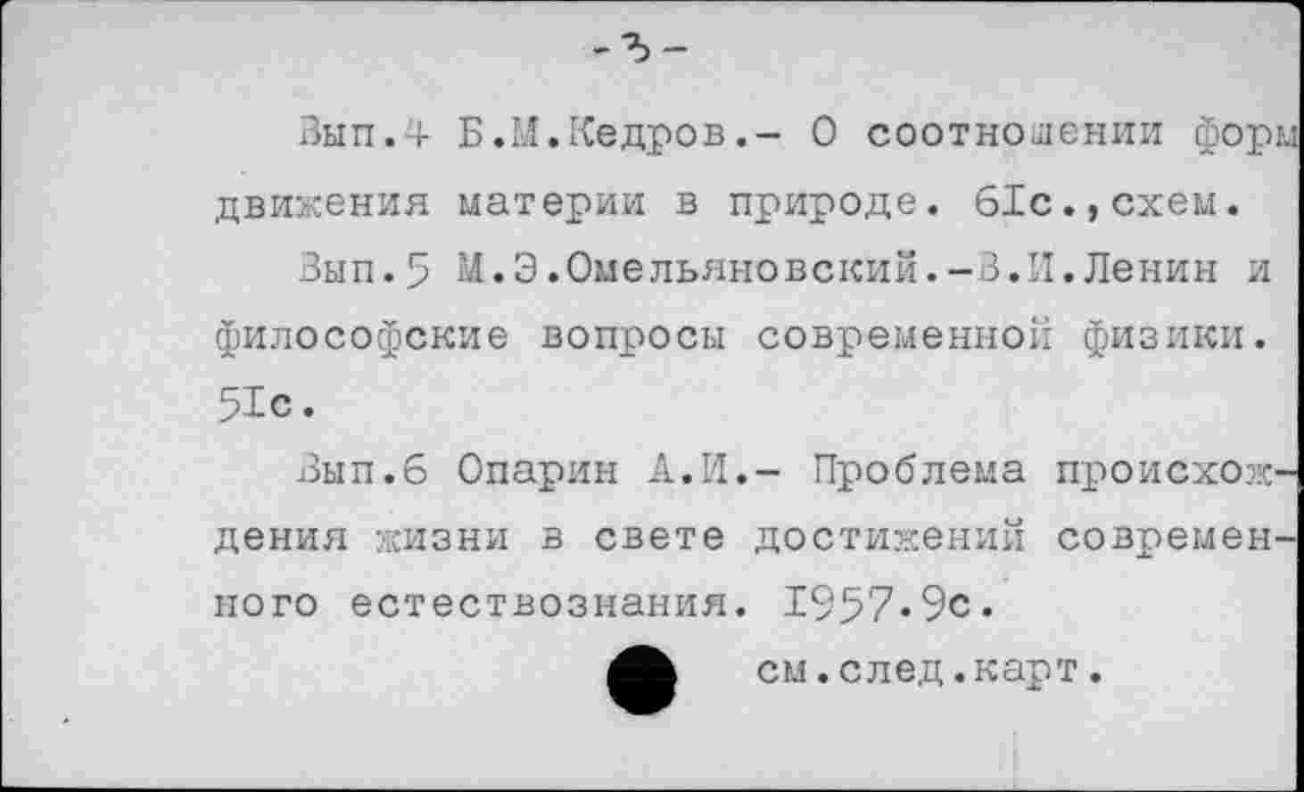 ﻿-?>-
Вып.4 Б.М.Кедров.- О соотношении форм движения материи в природе. 61с.,схем.
Вып.5 М.Э.Омельяновский.-В.И.Ленин и философские вопросы современной физики. 51с.
Вып.б Опарин А.И.- Проблема происхождения жизни в свете достижений современного естествознания. 1957«9с.
см.след.карт.